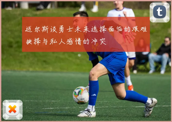 迈尔斯谈勇士未来选择面临的艰难抉择与私人感情的冲突