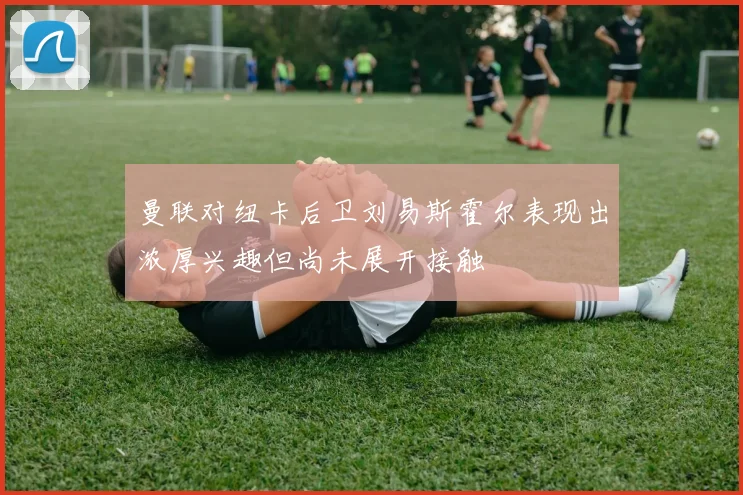 曼联对纽卡后卫刘易斯霍尔表现出浓厚兴趣但尚未展开接触